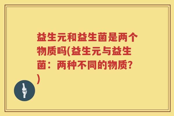 益生元和益生菌是两个物质吗(益生元与益生菌:两种不同的物质?) 益生元和益生菌是两个物质吗(益生元与益生菌:两种不同的物质?)