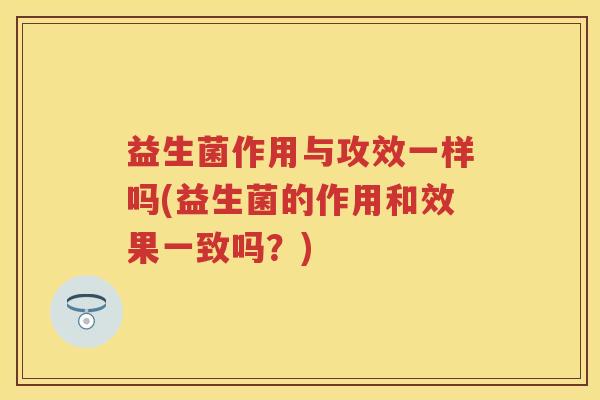 益生菌作用与攻效一样吗(益生菌的作用和效果一致吗?) 益生菌作用与攻效一样吗(益生菌的作用和效果一致吗?)
