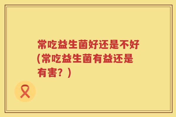 常吃益生菌好还是不好(常吃益生菌有益还是有害？)