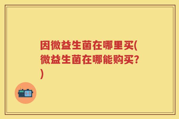 因微益生菌在哪里买(微益生菌在哪能购买?) 因微益生菌在哪里买(微益生菌在哪能购买?)