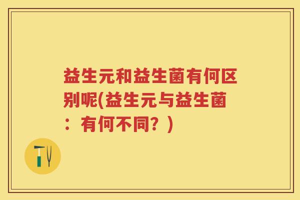 益生元和益生菌有何区别呢(益生元与益生菌:有何不同?) 益生元和益生菌有何区别呢(益生元与益生菌:有何不同?)