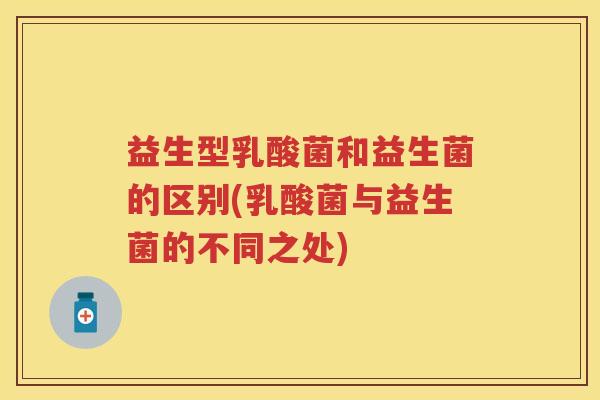 益生型乳酸菌和益生菌的区别(乳酸菌与益生菌的不同之处)
