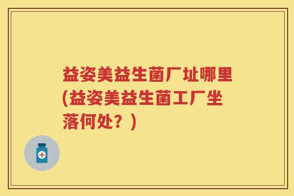 益姿美益生菌厂址哪里(益姿美益生菌工厂坐落何处？)