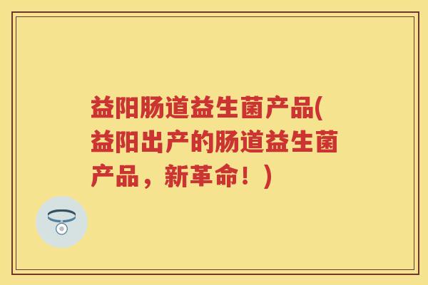 益阳肠道益生菌产品(益阳出产的肠道益生菌产品,新革命!) 益阳肠道益生菌产品(益阳出产的肠道益生菌产品,新革命!)