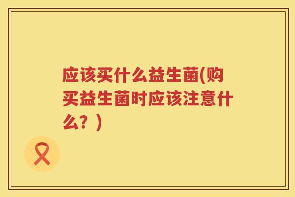 应该买什么益生菌(购买益生菌时应该注意什么？)