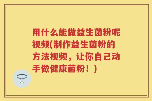 用什么能做益生菌粉呢视频(制作益生菌粉的方法视频，让你自己动手做健康菌粉！)