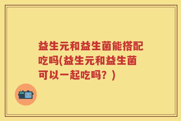 益生元和益生菌能搭配吃吗(益生元和益生菌可以一起吃吗？)