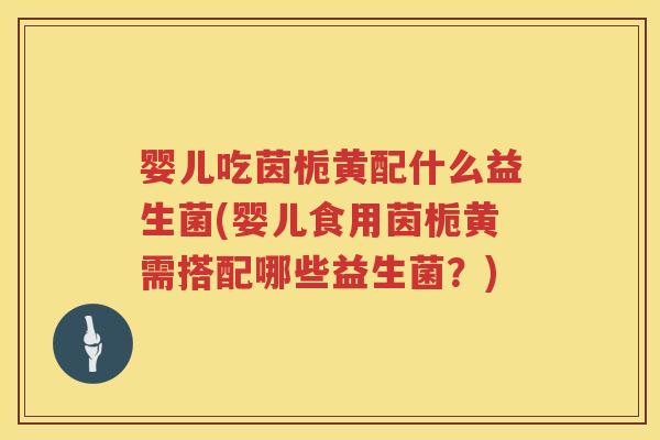 婴儿吃茵栀黄配什么益生菌(婴儿食用茵栀黄需搭配哪些益生菌?) 婴儿吃茵栀黄配什么益生菌(婴儿食用茵栀黄需搭配哪些益生菌?)