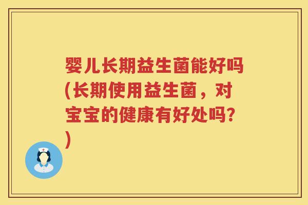 婴儿长期益生菌能好吗(长期使用益生菌，对宝宝的健康有好处吗？)
