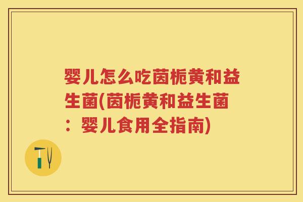 婴儿怎么吃茵栀黄和益生菌(茵栀黄和益生菌：婴儿食用全指南)