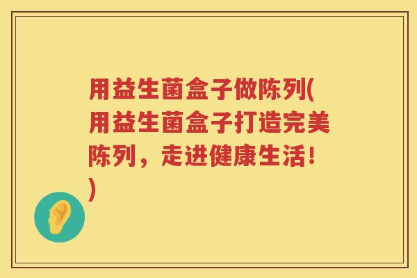 用益生菌盒子做陈列(用益生菌盒子打造完美陈列,走进健康生活!) 用益生菌盒子做陈列(用益生菌盒子打造完美陈列,走进健康生活!)