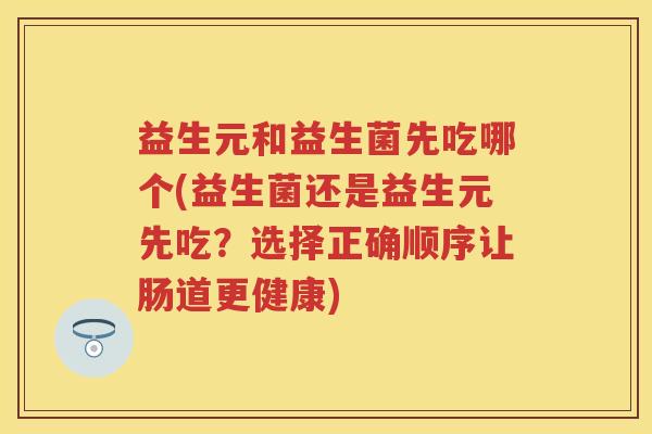 益生元和益生菌先吃哪个(益生菌还是益生元先吃?选择正确顺序让肠道更健康) 益生元和益生菌先吃哪个(益生菌还是益生元先吃?选择正确顺序让肠道更健康)