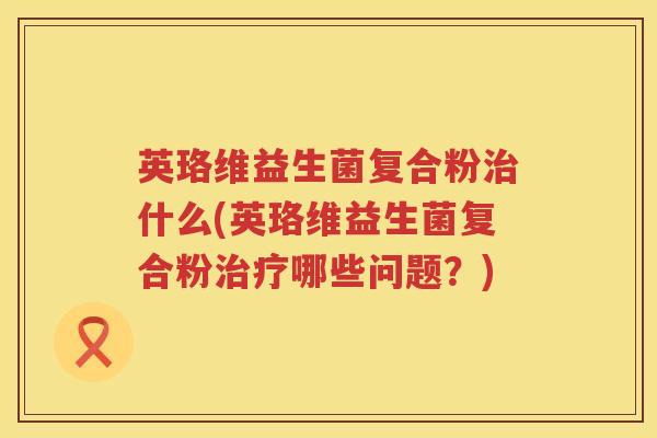 英珞维益生菌复合粉什么(英珞维益生菌复合粉哪些问题?) 英珞维益生菌复合粉什么(英珞维益生菌复合粉哪些问题?)