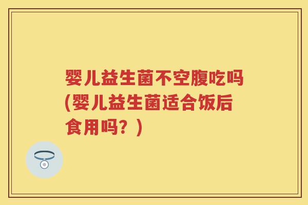 婴儿益生菌不空腹吃吗(婴儿益生菌适合饭后食用吗？)