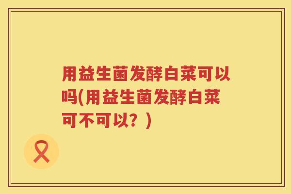 用益生菌发酵白菜可以吗(用益生菌发酵白菜可不可以?) 用益生菌发酵白菜可以吗(用益生菌发酵白菜可不可以?)