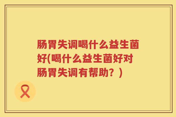 肠胃失调喝什么益生菌好(喝什么益生菌好对肠胃失调有帮助？)