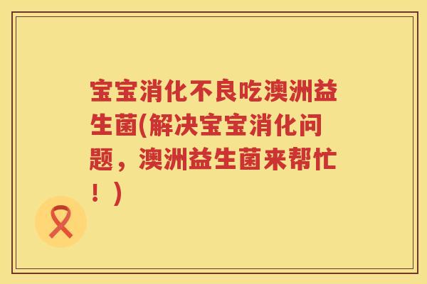 宝宝吃澳洲益生菌(解决宝宝消化问题,澳洲益生菌来帮忙!) 宝宝吃澳洲益生菌(解决宝宝消化问题,澳洲益生菌来帮忙!)