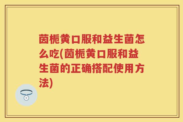 茵栀黄口服和益生菌怎么吃(茵栀黄口服和益生菌的正确搭配使用方法) 茵栀黄口服和益生菌怎么吃(茵栀黄口服和益生菌的正确搭配使用方法)