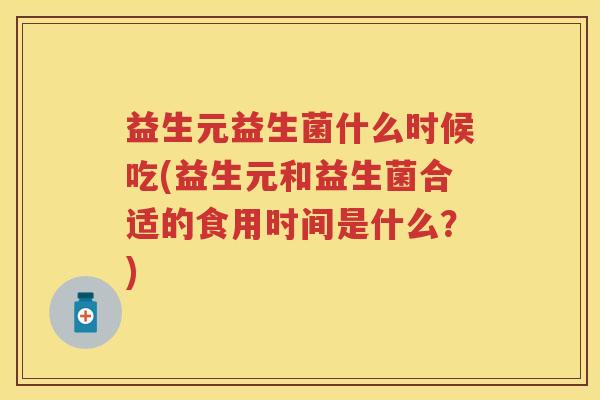 益生元益生菌什么时候吃(益生元和益生菌合适的食用时间是什么?) 益生元益生菌什么时候吃(益生元和益生菌合适的食用时间是什么?)