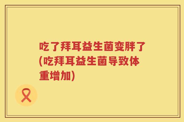 吃了拜耳益生菌变胖了(吃拜耳益生菌导致体重增加) 吃了拜耳益生菌变胖了(吃拜耳益生菌导致体重增加)