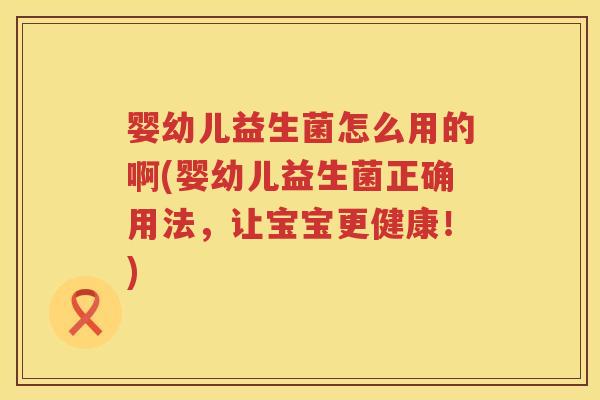 婴幼儿益生菌怎么用的啊(婴幼儿益生菌正确用法，让宝宝更健康！)