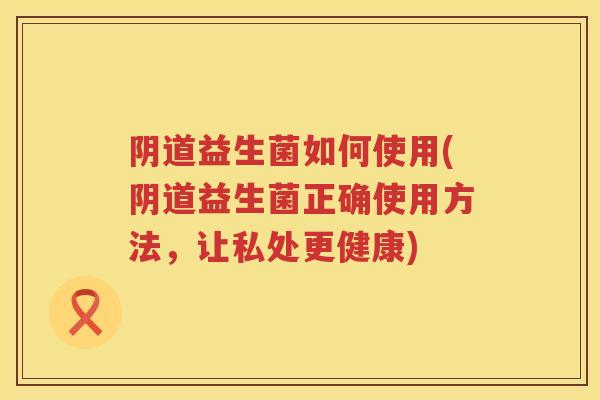 益生菌如何使用(益生菌正确使用方法，让私处更健康)