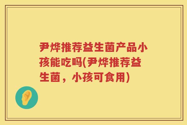 尹烨推荐益生菌产品小孩能吃吗(尹烨推荐益生菌,小孩可食用) 尹烨推荐益生菌产品小孩能吃吗(尹烨推荐益生菌,小孩可食用)