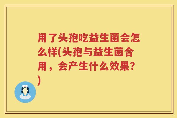 用了头孢吃益生菌会怎么样(头孢与益生菌合用,会产生什么效果?) 用了头孢吃益生菌会怎么样(头孢与益生菌合用,会产生什么效果?)