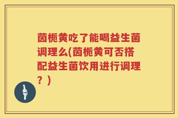 茵栀黄吃了能喝益生菌调理么(茵栀黄可否搭配益生菌饮用进行调理？)