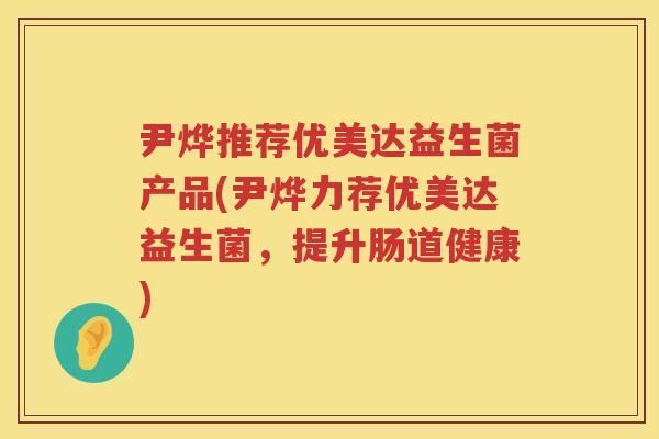 尹烨推荐优美达益生菌产品(尹烨力荐优美达益生菌,提升肠道健康) 尹烨推荐优美达益生菌产品(尹烨力荐优美达益生菌,提升肠道健康)