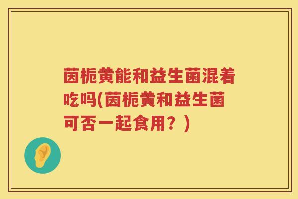 茵栀黄能和益生菌混着吃吗(茵栀黄和益生菌可否一起食用?) 茵栀黄能和益生菌混着吃吗(茵栀黄和益生菌可否一起食用?)