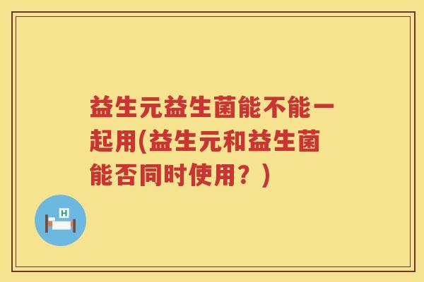 益生元益生菌能不能一起用(益生元和益生菌能否同时使用?) 益生元益生菌能不能一起用(益生元和益生菌能否同时使用?)