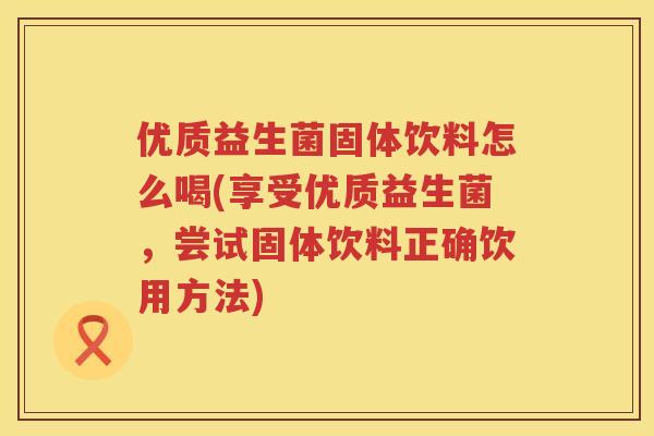 优质益生菌固体饮料怎么喝(享受优质益生菌,尝试固体饮料正确饮用方法) 优质益生菌固体饮料怎么喝(享受优质益生菌,尝试固体饮料正确饮用方法)