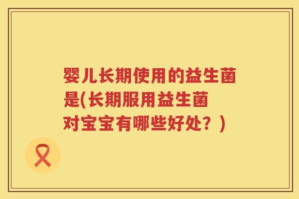 婴儿长期使用的益生菌是(长期服用益生菌 对宝宝有哪些好处?) 婴儿长期使用的益生菌是(长期服用益生菌 对宝宝有哪些好处?)