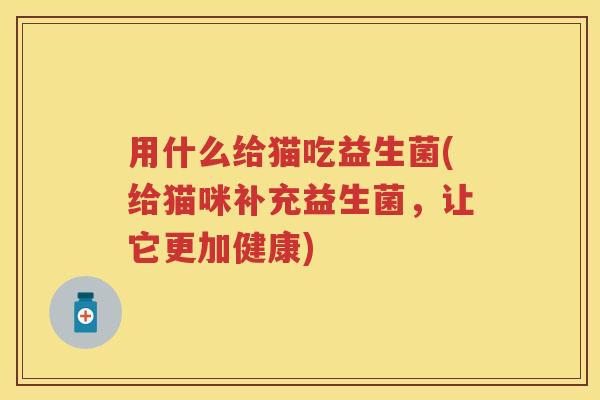 用什么给猫吃益生菌(给猫咪补充益生菌，让它更加健康)