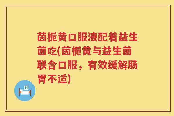 茵栀黄口服液配着益生菌吃(茵栀黄与益生菌联合口服,有效缓解肠胃不适) 茵栀黄口服液配着益生菌吃(茵栀黄与益生菌联合口服,有效缓解肠胃不适)
