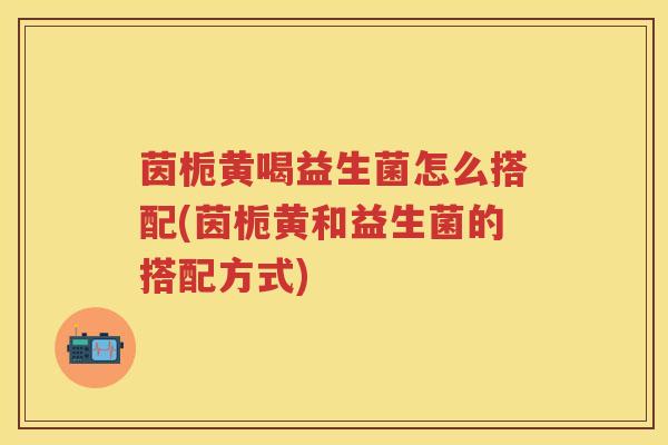 茵栀黄喝益生菌怎么搭配(茵栀黄和益生菌的搭配方式) 茵栀黄喝益生菌怎么搭配(茵栀黄和益生菌的搭配方式)