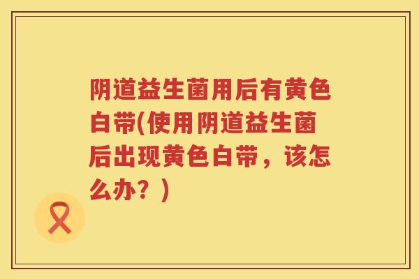 益生菌用后有黄色白带(使用益生菌后出现黄色白带,该怎么办?) 益生菌用后有黄色白带(使用益生菌后出现黄色白带,该怎么办?)