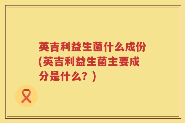 英吉利益生菌什么成份(英吉利益生菌主要成分是什么?) 英吉利益生菌什么成份(英吉利益生菌主要成分是什么?)