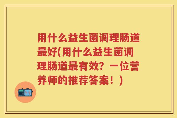 用什么益生菌调理肠道好(用什么益生菌调理肠道有效?一位营养师的推荐答案!) 用什么益生菌调理肠道好(用什么益生菌调理肠道有效?一位营养师的推荐答案!)