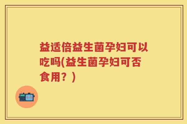 益适倍益生菌孕妇可以吃吗(益生菌孕妇可否食用?) 益适倍益生菌孕妇可以吃吗(益生菌孕妇可否食用?)