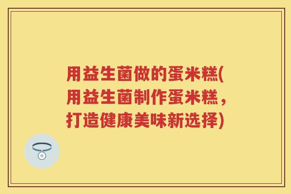 用益生菌做的蛋米糕(用益生菌制作蛋米糕,打造健康美味新选择) 用益生菌做的蛋米糕(用益生菌制作蛋米糕,打造健康美味新选择)