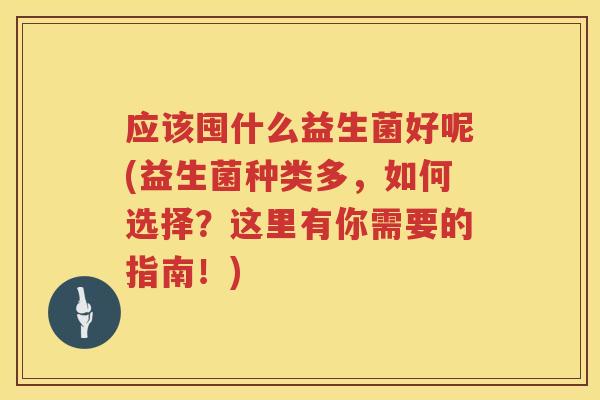 应该囤什么益生菌好呢(益生菌种类多,如何选择?这里有你需要的指南!) 应该囤什么益生菌好呢(益生菌种类多,如何选择?这里有你需要的指南!)