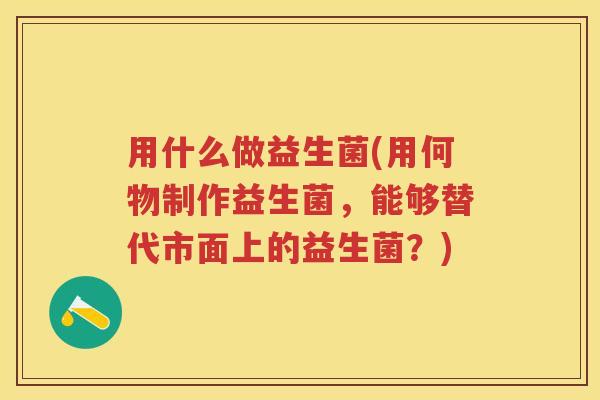 用什么做益生菌(用何物制作益生菌,能够替代市面上的益生菌?) 用什么做益生菌(用何物制作益生菌,能够替代市面上的益生菌?)