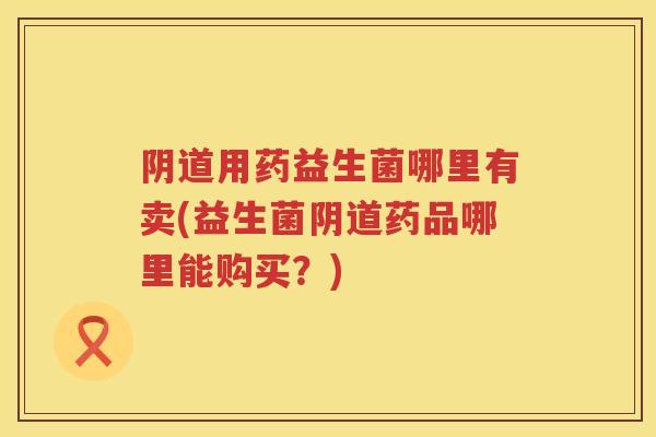 用药益生菌哪里有卖(益生菌药品哪里能购买?) 用药益生菌哪里有卖(益生菌药品哪里能购买?)