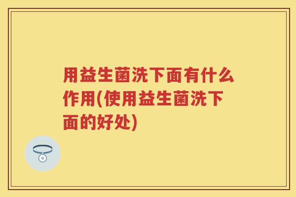用益生菌洗下面有什么作用(使用益生菌洗下面的好处) 用益生菌洗下面有什么作用(使用益生菌洗下面的好处)