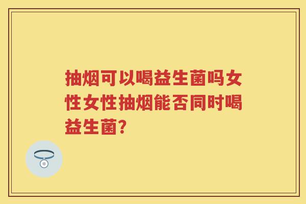 抽烟可以喝益生菌吗女性女性抽烟能否同时喝益生菌？