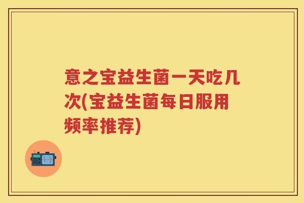意之宝益生菌一天吃几次(宝益生菌每日服用频率推荐) 意之宝益生菌一天吃几次(宝益生菌每日服用频率推荐)