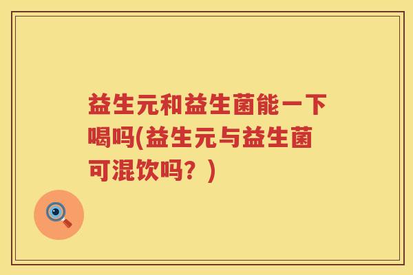 益生元和益生菌能一下喝吗(益生元与益生菌可混饮吗?) 益生元和益生菌能一下喝吗(益生元与益生菌可混饮吗?)