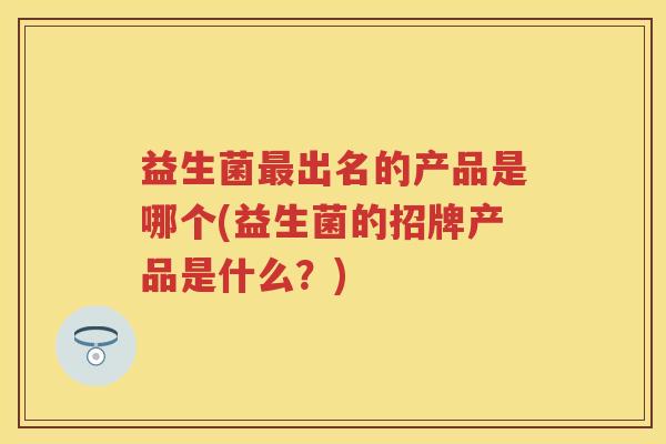益生菌出名的产品是哪个(益生菌的招牌产品是什么?) 益生菌出名的产品是哪个(益生菌的招牌产品是什么?)
